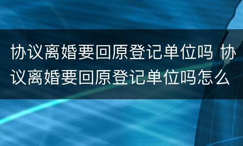 协议离婚要回原登记单位吗 协议离婚要回原登记单位吗怎么写