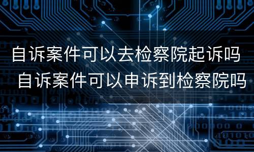 自诉案件可以去检察院起诉吗 自诉案件可以申诉到检察院吗