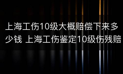 上海工伤10级大概赔偿下来多少钱 上海工伤鉴定10级伤残赔偿多少钱