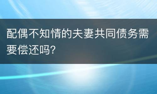 配偶不知情的夫妻共同债务需要偿还吗？