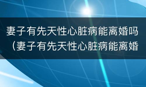 妻子有先天性心脏病能离婚吗（妻子有先天性心脏病能离婚吗）