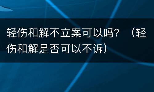 轻伤和解不立案可以吗？（轻伤和解是否可以不诉）