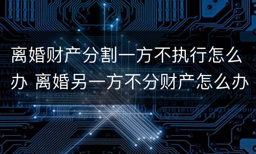 离婚财产分割一方不执行怎么办 离婚另一方不分财产怎么办