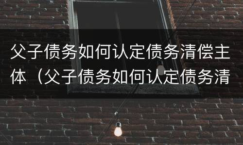 父子债务如何认定债务清偿主体（父子债务如何认定债务清偿主体地位）