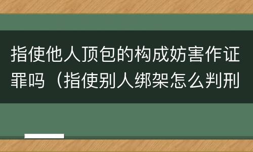 指使他人顶包的构成妨害作证罪吗（指使别人绑架怎么判刑）