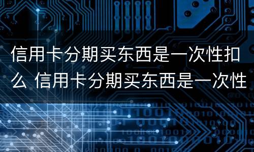 信用卡分期买东西是一次性扣么 信用卡分期买东西是一次性扣么嘛