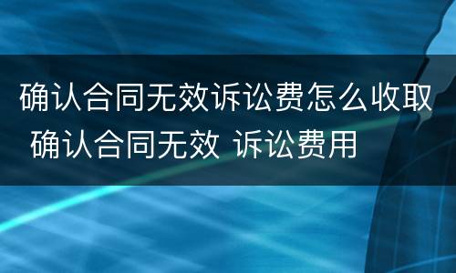 确认合同无效诉讼费怎么收取 确认合同无效 诉讼费用