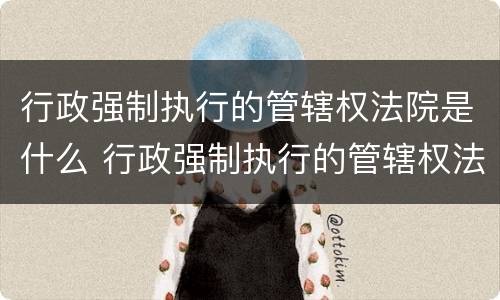 行政强制执行的管辖权法院是什么 行政强制执行的管辖权法院是什么机关