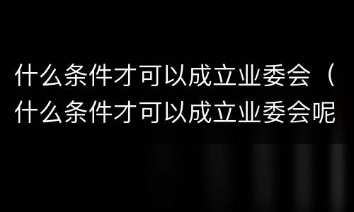 什么条件才可以成立业委会（什么条件才可以成立业委会呢）