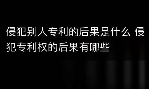 侵犯别人专利的后果是什么 侵犯专利权的后果有哪些