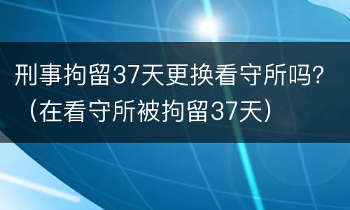 刑事拘留37天更换看守所吗？（在看守所被拘留37天）