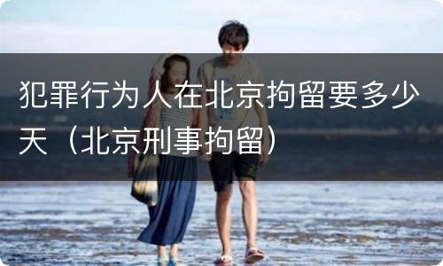 犯罪行为人在北京拘留要多少天（北京刑事拘留）