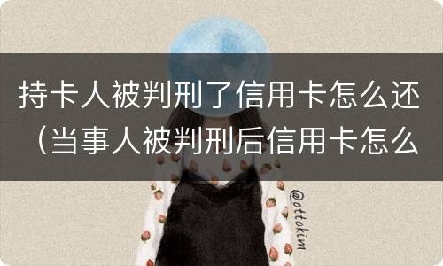 持卡人被判刑了信用卡怎么还（当事人被判刑后信用卡怎么还）