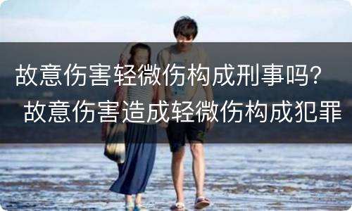 故意伤害轻微伤构成刑事吗？ 故意伤害造成轻微伤构成犯罪吗