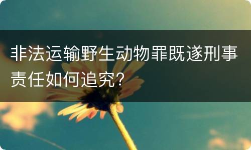 非法运输野生动物罪既遂刑事责任如何追究?