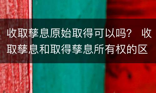 收取孳息原始取得可以吗？ 收取孳息和取得孳息所有权的区别