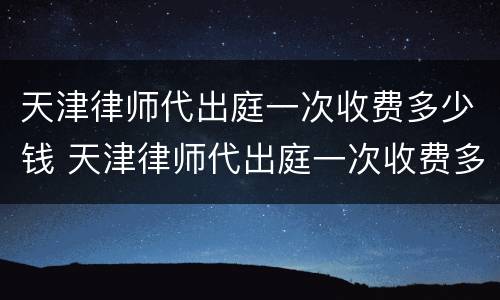 天津律师代出庭一次收费多少钱 天津律师代出庭一次收费多少钱啊