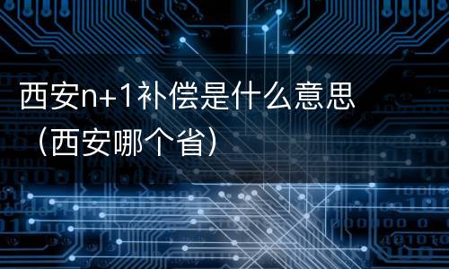 西安n+1补偿是什么意思（西安哪个省）