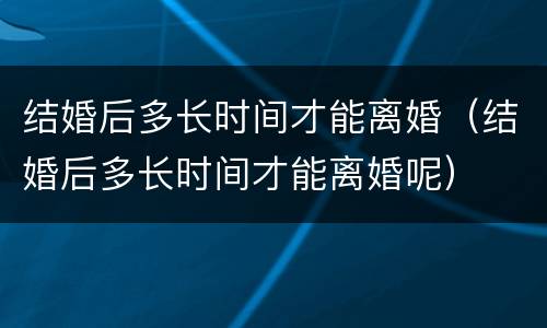 结婚后多长时间才能离婚（结婚后多长时间才能离婚呢）