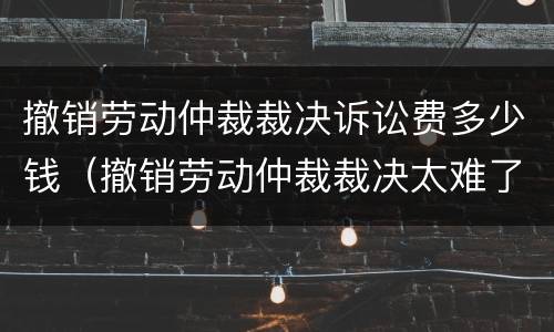 撤销劳动仲裁裁决诉讼费多少钱（撤销劳动仲裁裁决太难了）
