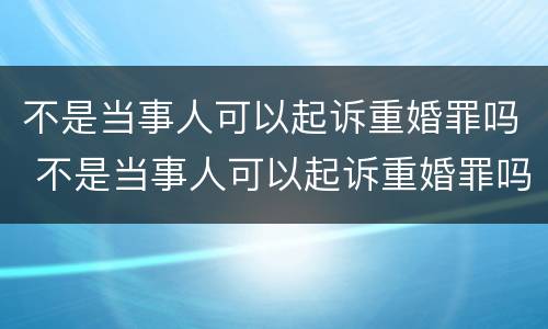 不是当事人可以起诉重婚罪吗 不是当事人可以起诉重婚罪吗判几年