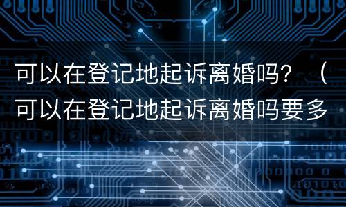 可以在登记地起诉离婚吗？（可以在登记地起诉离婚吗要多少钱）