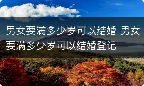 男女要满多少岁可以结婚 男女要满多少岁可以结婚登记