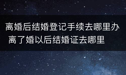 离婚后结婚登记手续去哪里办 离了婚以后结婚证去哪里