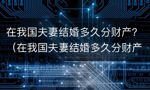 在我国夫妻结婚多久分财产？（在我国夫妻结婚多久分财产呢）