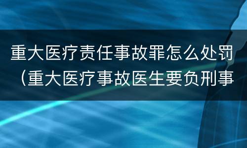 重大医疗责任事故罪怎么处罚（重大医疗事故医生要负刑事责任吗）