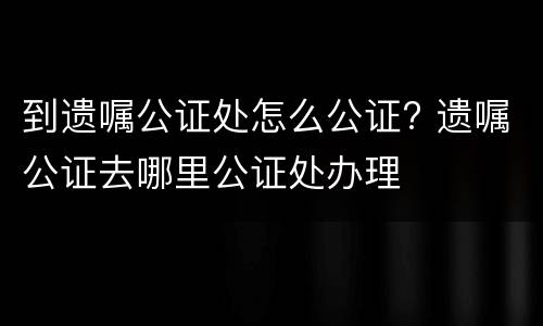 到遗嘱公证处怎么公证? 遗嘱公证去哪里公证处办理