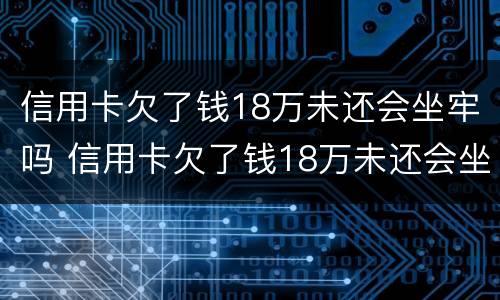 信用卡欠了钱18万未还会坐牢吗 信用卡欠了钱18万未还会坐牢吗