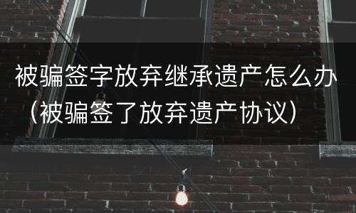 被骗签字放弃继承遗产怎么办（被骗签了放弃遗产协议）