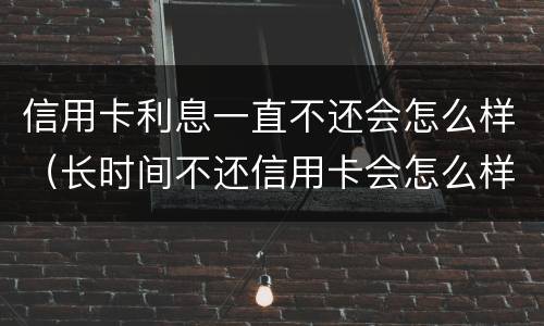 信用卡利息一直不还会怎么样（长时间不还信用卡会怎么样）
