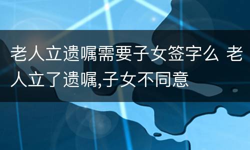 老人立遗嘱需要子女签字么 老人立了遗嘱,子女不同意