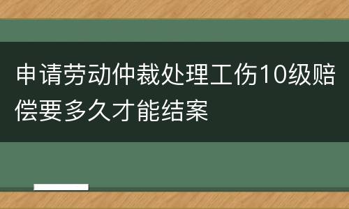 申请劳动仲裁处理工伤10级赔偿要多久才能结案