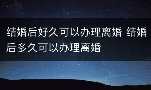 结婚后好久可以办理离婚 结婚后多久可以办理离婚