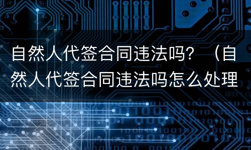 自然人代签合同违法吗？（自然人代签合同违法吗怎么处理）