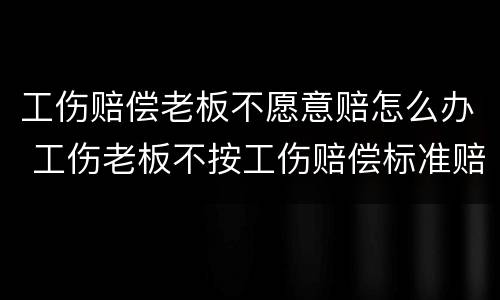 工伤赔偿老板不愿意赔怎么办 工伤老板不按工伤赔偿标准赔怎么办