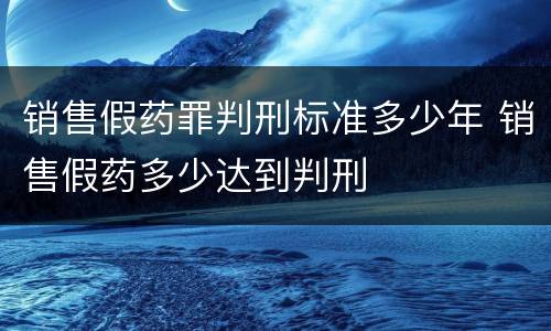 销售假药罪判刑标准多少年 销售假药多少达到判刑