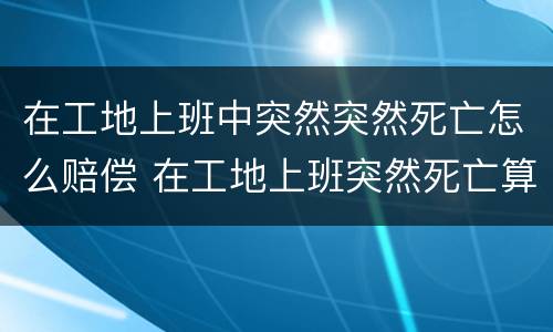 在工地上班中突然突然死亡怎么赔偿 在工地上班突然死亡算工伤吗?