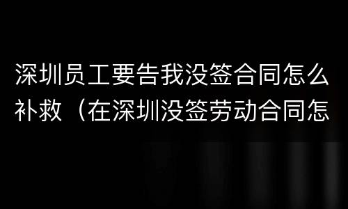 深圳员工要告我没签合同怎么补救（在深圳没签劳动合同怎么赔偿）