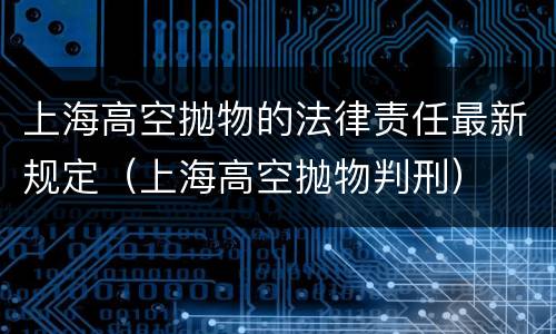上海高空抛物的法律责任最新规定（上海高空抛物判刑）