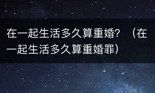 在一起生活多久算重婚？（在一起生活多久算重婚罪）