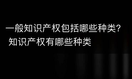 一般知识产权包括哪些种类？ 知识产权有哪些种类