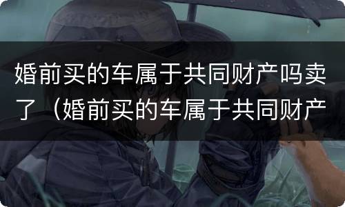 婚前买的车属于共同财产吗卖了（婚前买的车属于共同财产吗卖了怎么办）