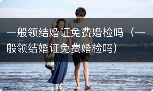 一般领结婚证免费婚检吗（一般领结婚证免费婚检吗）