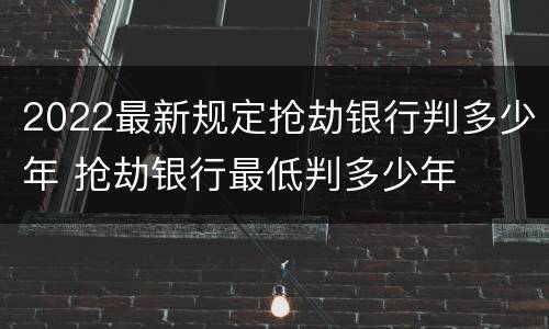 2022最新规定抢劫银行判多少年 抢劫银行最低判多少年