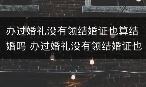办过婚礼没有领结婚证也算结婚吗 办过婚礼没有领结婚证也算结婚吗知乎