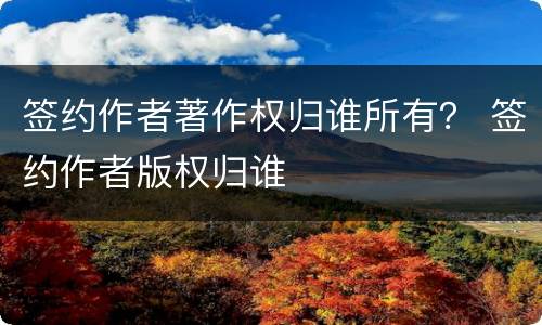 签约作者著作权归谁所有？ 签约作者版权归谁
